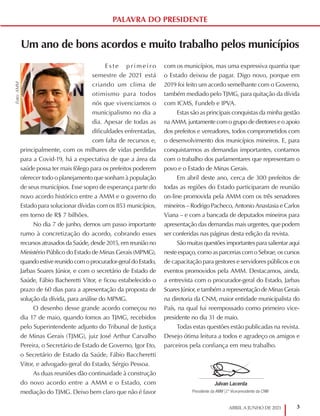 3
ABRIL A JUNHO DE 2021
Um ano de bons acordos e muito trabalho pelos municípios
E s t e p rim eir o
semestre de 2021 está
criando um clima de
otimismo para todos
nós que vivenciamos o
municipalismo no dia a
dia. Apesar de todas as
dificuldades enfrentadas,
com falta de recursos e,
principalmente, com os milhares de vidas perdidas
para a Covid-19, há a expectativa de que a área da
saúde possa ter mais fôlego para os prefeitos poderem
oferecer todo o planejamento que sonham à população
de seus municípios. Esse sopro de esperança parte do
novo acordo histórico entre a AMM e o governo do
Estado para solucionar dívidas com os 853 municípios,
em torno de R$ 7 bilhões.
No dia 7 de junho, demos um passo importante
rumo à concretização do acordo, cobrando esses
recursos atrasados da Saúde, desde 2015, em reunião no
Ministério Público do Estado de Minas Gerais (MPMG),
quando estive reunido com o procurador-geral do Estado,
Jarbas Soares Júnior, e com o secretário de Estado de
Saúde, Fábio Bacheretti Vitor, e ficou estabelecido o
prazo de 60 dias para a apresentação da proposta de
solução da dívida, para análise do MPMG.
O desenho desse grande acordo começou no
dia 17 de maio, quando fomos ao TJMG, recebidos
pelo Superintendente adjunto do Tribunal de Justiça
de Minas Gerais (TJMG), juiz José Arthur Carvalho
Pereira, o Secretário de Estado de Governo, Igor Eto,
o Secretário de Estado da Saúde, Fábio Baccheretti
Vitor, e advogado-geral do Estado, Sérgio Pessoa.
As duas reuniões dão continuidade à construção
do novo acordo entre a AMM e o Estado, com
mediação do TJMG. Deixo bem claro que não é favor
com os municípios, mas uma expressiva quantia que
o Estado deixou de pagar. Digo novo, porque em
2019 foi feito um acordo semelhante com o Governo,
também mediado pelo TJMG, para quitação da dívida
com ICMS, Fundeb e IPVA.
Estas são as principais conquistas da minha gestão
na AMM, juntamente com o grupo de diretores e o apoio
dos prefeitos e vereadores, todos comprometidos com
o desenvolvimento dos municípios mineiros. E, para
conquistarmos as demandas importantes, contamos
com o trabalho dos parlamentares que representam o
povo e o Estado de Minas Gerais.
Em abril deste ano, cerca de 300 prefeitos de
todas as regiões do Estado participaram de reunião
on-line promovida pela AMM com os três senadores
mineiros – Rodrigo Pacheco, Antonio Anastasia e Carlos
Viana – e com a bancada de deputados mineiros para
apresentação das demandas mais urgentes, que podem
ser conferidas nas páginas desta edição da revista.
São muitas questões importantes para salientar aqui
neste espaço, como as parcerias com o Sebrae, os cursos
de capacitação para gestores e servidores públicos e os
eventos promovidos pela AMM. Destacamos, ainda,
a entrevista com o procurador-geral do Estado, Jarbas
Soares Júnior, e também a representação de Minas Gerais
na diretoria da CNM, maior entidade municipalista do
País, na qual fui reempossado como primeiro vice-
presidente no dia 31 de maio.
Todas estas questões estão publicadas na revista.
Desejo ótima leitura a todos e agradeço os amigos e
parceiros pela confiança em meu trabalho.
PALAVRA DO PRESIDENTE
Foto:
AMM
Julvan Lacerda
Presidente da AMM |1º Vice-presidente da CNM
Prefeito de Moema
 