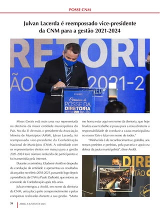 38 ABRIL A JUNHO DE 2021
POSSE CNM
Julvan Lacerda é reempossado vice-presidente
da CNM para a gestão 2021-2024
Minas Gerais está mais uma vez representada
na diretoria da maior entidade municipalista do
País. No dia 31 de maio, o presidente da Associação
Mineira de Municípios (AMM), Julvan Lacerda, foi
reempossado vice-presidente da Confederação
Nacional de Municípios (CNM). A solenidade com
os representantes eleitos em março para a gestão
2021-2024 teve número reduzido de participantes e
foi transmitida pela internet.
Durante a cerimônia, Glademir Aroldi se despediu
da condução da entidade e apresentou os resultados
alcançados no triênio 2018-2021, passando logo depois
a presidência da CNM a Paulo Ziulkoski, que retorna ao
comando da Confederação após três anos.
Julvan entregou a Aroldi, em nome da diretoria
da CNM, uma placa pelo comprometimento e pelas
conquistas realizadas durante a sua gestão. “Muito
me honra estar aqui em nome da diretoria, que hoje
finaliza esse trabalho e passa para a nova diretoria a
responsabilidade de conduzir a causa municipalista
no nosso País e falar em nome de todos.”
“Minha fala é de reconhecimento e gratidão, aos
nossos prefeitos e prefeitas, pela parceria e apoio na
defesa da pauta municipalista”, disse Aroldi.
 