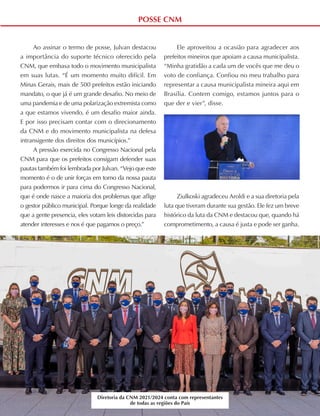 39
ABRIL A JUNHO DE 2021
POSSE CNM
Ao assinar o termo de posse, Julvan destacou
a importância do suporte técnico oferecido pela
CNM, que embasa todo o movimento municipalista
em suas lutas. “É um momento muito difícil. Em
Minas Gerais, mais de 500 prefeitos estão iniciando
mandato, o que já é um grande desafio. No meio de
uma pandemia e de uma polarização extremista como
a que estamos vivendo, é um desafio maior ainda.
E por isso precisam contar com o direcionamento
da CNM e do movimento municipalista na defesa
intransigente dos direitos dos municípios.”
A pressão exercida no Congresso Nacional pela
CNM para que os prefeitos consigam defender suas
pautas também foi lembrada por Julvan. “Vejo que este
momento é o de unir forças em torno da nossa pauta
para podermos ir para cima do Congresso Nacional,
que é onde nasce a maioria dos problemas que aflige
o gestor público municipal. Porque longe da realidade
que a gente presencia, eles votam leis distorcidas para
atender interesses e nos é que pagamos o preço.”
Ele aproveitou a ocasião para agradecer aos
prefeitos mineiros que apoiam a causa municipalista.
“Minha gratidão a cada um de vocês que me deu o
voto de confiança. Confiou no meu trabalho para
representar a causa municipalista mineira aqui em
Brasília. Contem comigo, estamos juntos para o
que der e vier”, disse.
Ziulkoski agradeceu Aroldi e a sua diretoria pela
luta que tiveram durante sua gestão. Ele fez um breve
histórico da luta da CNM e destacou que, quando há
comprometimento, a causa é justa e pode ser ganha.
Diretoria da CNM 2021/2024 conta com representantes
de todas as regiões do País
 