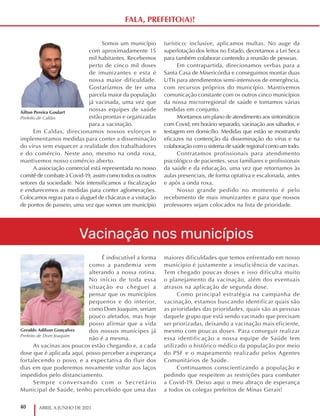 40 ABRIL A JUNHO DE 2021
É indiscutível a forma
como a pandemia vem
alterando a nossa rotina.
No início de toda essa
situação eu cheguei a
pensar que os municípios
pequenos e do interior,
como Dom Joaquim, seriam
pouco afetados, mas hoje
posso afirmar que a vida
dos nossos munícipes já
não é a mesma.
As vacinas aos poucos estão chegando e, a cada
dose que é aplicada aqui, posso perceber a esperança
fortalecendo o povo, e a expectativa do fluir dos
dias em que poderemos novamente voltar aos laços
impedidos pelo distanciamento.
Sempre conversando com o Secretário
Municipal de Saúde, tenho percebido que uma das
maiores dificuldades que temos enfrentado em nosso
munícipio é justamente a insuficiência de vacinas.
Tem chegado poucas doses e isso dificulta muito
o planejamento da vacinação, além dos eventuais
atrasos na aplicação de segunda dose.
Como principal estratégia na campanha de
vacinação, estamos buscando identificar quais são
as prioridades das prioridades, quais são as pessoas
daquele grupo que está sendo vacinado que precisam
ser priorizadas, deixando a vacinação mais eficiente,
mesmo com poucas doses. Para conseguir realizar
essa identificação a nossa equipe de Saúde tem
utilizado o histórico médico da população por meio
do PSF e o mapeamento realizado pelos Agentes
Comunitários de Saúde.
Continuamos conscientizando a população e
pedindo que respeitem as restrições para combater
a Covid-19. Deixo aqui o meu abraço de esperança
a todos os colegas prefeitos de Minas Gerais!
Geraldo Adilson Gonçalves
Prefeito de Dom Joaquim
Somos um município
com aproximadamente 15
mil habitantes. Recebemos
perto de cinco mil doses
de imunizantes e esta é
nossa maior dificuldade.
Gostaríamos de ter uma
parcela maior da população
já vacinada, uma vez que
nossas equipes de saúde
estão prontas e organizadas
para a vacinação.
Em Caldas, direcionamos nossos esforços e
implementamos medidas para conter a disseminação
do vírus sem esquecer a realidade dos trabalhadores
e do comércio. Neste ano, mesmo na onda roxa,
mantivemos nosso comércio aberto.
A associação comercial está representada no nosso
comitê de combate à Covid-19, assim como todos os outros
setores da sociedade. Nós intensificamos a fiscalização
e endurecemos as medidas para conter aglomerações.
Colocamos regras para o aluguel de chácaras e a visitação
de pontos de passeio, uma vez que somos um município
turístico; inclusive, aplicamos multas. No auge da
superlotação dos leitos no Estado, decretamos a Lei Seca
para também colaborar contendo a reunião de pessoas.
Em contrapartida, direcionamos verbas para a
Santa Casa de Misericórdia e conseguimos montar duas
UTIs para atendimentos semi-intensivos de emergência,
com recursos próprios do município. Mantivemos
comunicação constante com os outros cinco municípios
da nossa microrregional de saúde e tomamos várias
medidas em conjunto.
Montamos um plano de atendimento aos sintomáticos
com Covid, em horário separado, vacinação aos sábados, e
testagem em domicílio. Medidas que estão se mostrando
eficazes na contenção da disseminação do vírus e na
colaboração com o sistema de saúde regional como um todo.
Contratamos profissionais para atendimento
psicológico de pacientes, seus familiares e profissionais
da saúde e da educação, uma vez que retornamos às
aulas presenciais, de forma optativa e escalonada, antes
e após a onda roxa.
Nosso grande pedido no momento é pelo
recebimento de mais imunizantes e para que nossos
professores sejam colocados na lista de prioridade.
Ailton Pereira Goulart
Prefeito de Caldas
Vacinação nos municípios
FALA, PREFEITO(A)!
 