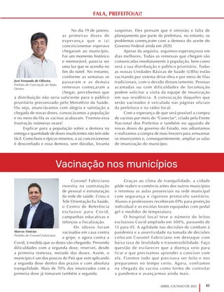 41
ABRIL A JUNHO DE 2021
Vacinação nos municípios
Coronel Fabriciano
investiu na contratação
de pessoal e estruturação
da rede de saúde. Criou o
Tele Orientação Eu Saúde,
o Centro de Referência
exclusivo para Covid,
campanhas educativas e
reforçou a fiscalização.
Os idosos foram
vacinados em casa contra
a gripe, e agora contra a
Covid, à medida que as doses vão chegando. Prevendo
dificuldades com a segunda dose, reservei, desde
a primeira remessa, metade das doses. Assim, o
município é um dos poucos do País que vem aplicando
a segunda dose dentro dos prazos e com absoluta
tranquilidade. Mais de 70% dos imunizados com a
primeira dose já tomaram também a segunda.
Graças ao clima de tranquilidade, a cidade
pôde reabrir o comércio antes dos outros municípios
e retomou as aulas presenciais na rede municipal
com segurança e rigoroso protocolo sanitário.
Alunos e professores receberam EPIs para proteção
individual e as escolas foram equipadas com pedal
gel e medidor de temperatura.
O hospital local teve o número de leitos
exclusivos Covid ampliado em 300%, passando de
15 para 45. A agilidade nas decisões de combate à
pandemia e a assertividade na tomada de decisões
colocam Coronel Fabriciano em destaque com
baixa taxa de letalidade e transmissibilidade. Faço
questão de esclarecer que a doença veio para
ficar e que precisamos aprender a conviver com
ela. Fizemos tudo que precisava ser feito e nos
preparamos no tempo certo. Agora, confiamos
na chegada da vacina como forma de controlar
a pandemia e avançarmos ainda mais.
No dia 19 de janeiro,
as primeiras doses de
esperança que o (a)
conceicionense esperava
chegaram ao município.
Foi um momento histórico
e memorável, parecia ser
uma luz que se acendia no
fim do túnel. No entanto,
conforme as semanas se
passaram e as demais
remessas começaram a
chegar, percebemos que
a distribuição não seria suficiente para o público
prioritário preconizado pelo Ministério da Saúde.
Ou seja, anunciávamos com alegria e satisfação a
chegada de novas doses, convocávamos a população
e no meio da fila as vacinas acabavam. Tivemos essa
frustração inúmeras vezes!
Explicar para a população sobre a demora na
entrega e quantidade de doses insuficientes não tem sido
fácil. Como bons e típicos mineiros, o (a) conceicionense
é desconfiado e essa demora, sem dúvidas, levanta
suspeitas. Eles pensam que é omissão e falta de
planejamento por parte da prefeitura, no entanto, os
problemas começaram com a demora do aceite do
Governo Federal ainda em 2020.
Apesar da angústia, seguimos esperançosos em
dias melhores. Todas as remessas que chegam são
comunicadas imediatamente à população, bem como
será a sua distribuição e público prioritário. Todas
as nossas Unidades Básicas de Saúde (UBSs) estão
vacinando por sistema drive-thru e por meio de filas
tradicionais, com o devido distanciamento. Pessoas
acamadas ou com dificuldades de locomoção
podem solicitar a visita da equipe de imunização
em sua residência. A convocação daqueles que
serão vacinados é veiculada nas páginas oficiais
da prefeitura e na rádio local.
Com a esperança de que será possível a compra
de vacinas por meio do “Conectar”, criado pela Frente
Nacional dos Prefeitos e também no aguardo de
novas doses do governo do Estado, nos adiantamos
e realizamos a compra de mais freezers para armazenar
os imunizantes e, consequentemente, ampliar as salas
de imunização do município.
Marcos Vinícius
Prefeito de Coronel Fabriciano
José Fernando de Oliveira
Prefeito de Conceição do Mato
Dentro
FALA, PREFEITO(A)!
 