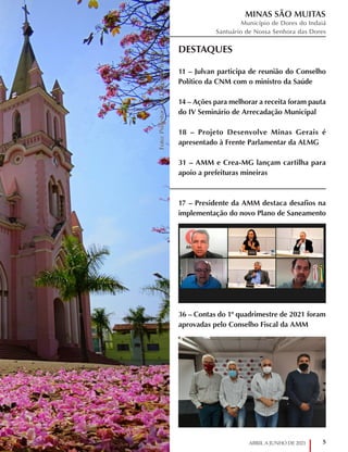 5
ABRIL A JUNHO DE 2021
DESTAQUES
11 – Julvan participa de reunião do Conselho
Político da CNM com o ministro da Saúde
14 – Ações para melhorar a receita foram pauta
do IV Seminário de Arrecadação Municipal
18 – Projeto Desenvolve Minas Gerais é
apresentado à Frente Parlamentar da ALMG
31 – AMM e Crea-MG lançam cartilha para
apoio a prefeituras mineiras
17 – Presidente da AMM destaca desafios na
implementação do novo Plano de Saneamento
36 – Contas do 1º quadrimestre de 2021 foram
aprovadas pelo Conselho Fiscal da AMM
Foto:
Prefeitura
de
Dores
do
Indaiá
Foto:
Prefeitura
de
Dores
do
Indaiá
MINAS SÃO MUITAS
Município de Dores do Indaiá
Santuário de Nossa Senhora das Dores
 