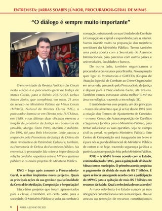 6 ABRIL A JUNHO DE 2021
ENTREVISTA: JARBAS SOARES JÚNIOR, PROCURADOR-GERAL DE MINAS
“O diálogo é sempre muito importante”
O entrevistado da Revista Notícias das Gerais
nesta edição é o procurador-geral de Justiça de
Minas Gerais, para o biênio 2021/2022, Jarbas
Soares Júnior, que completou, em maio, 21 anos
de serviço no Ministério Público de Minas Gerais
(MPMG). Natural de Montes Claros (MG), o
procurador formou-se em Direito pela PUCMinas,
em 1989, e nas últimas duas décadas exerceu a
função de promotor de Justiça nas comarcas de
Januária, Manga, Ouro Preto, Mariana e Itabirito.
Em 1992, foi para Belo Horizonte, onde passou a
responder pela Promotoria de Justiça de Defesa do
Meio Ambiente e do Patrimônio Cultural e, também,
na Promotoria de Defesa do Patrimônio Público. Na
entrevista, o procurador fala sobre a importância da
relação cordial e respeitosa entre o MP e os gestores
públicos e os novos projetos do Ministério Público.
RNG – Logo após assumir a Procuradoria-
Geral, o senhor implantou novos projetos. Quais
as principais ações da sua gestão e qual a finalidade
da Central de Mediação, Composição e Negociação?
São vários projetos que foram apresentados
para a classe, e também, em certa parte, para a
sociedade. O Ministério Público se volta ao combate à
corrupção, estruturando as suas Unidades de Combate
à Corrupção na capital e expandindo para o interior.
Vamos investir muito na preparação dos membros
servidores do Ministério Público. Temos também
uma porta aberta com a Secretaria de Assuntos
Internacionais, para parcerias com outros países e
universidades, faculdades e bancos.
De outro lado, também organizamos a
procuradoria de recursos para Brasília. Nosso projeto
quer ligar as Promotorias e GAECOs (Grupos de
Atuação Especial de Combate ao Crime Organizado)
em uma rede, passando pela Procuradoria de Justiça
e depois para a Procuradoria Geral, até Brasília.
Também vamos estruturar ainda melhor o MP na
área tecnológica, trazendo a tecnologia 5G.
E também temos esse projeto, um dos principais
– trazer oficialmente o que já se faz desde 1985 com
a criação dos Termos de Ajustamento de Condutas
– o nosso Centro de Autocomposição de Conflitos
e Segurança Jurídica para o Ministério Público, para
tentar solucionar as suas questões, seja no campo
civil ou penal, no próprio Ministério Público. Este
Centro de Composição será inaugurado em breve e
é para nós o grande diferencial do Ministério Público
de ontem e de hoje, trazendo segurança jurídica a
partir da autocomposição feita pelo Ministério Público.
RNG – A AMM firmou acordo com o Estado,
com mediação do TJMG, para a quitação de dívidas de
Minas com os municípios. O primeiro acordo propiciou
o pagamento da dívida de mais de R$ 7 bilhões. E
agora se inicia um segundo acordo com a participação
do MPMG para a quitação de mais R$ 7 bilhões em
recursos da Saúde. Qual a relevância desses acordos?
A maior relevância é o Estado cumprir as suas
obrigações constitucionais com os municípios. Houve
atrasos ou retenção de recursos constitucionais
 