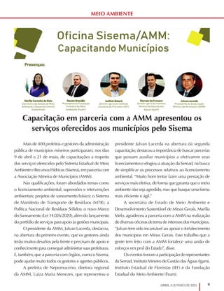 9
ABRIL A JUNHO DE 2021
MEIO AMBIENTE
Capacitação em parceria com a AMM apresentou os
serviços oferecidos aos municípios pelo Sisema
Mais de 400 prefeitos e gestores da administração
pública de municípios mineiros participaram, nos dias
9 de abril e 21 de maio, de capacitações a respeito
dos serviços oferecidos pelo Sistema Estadual de Meio
Ambiente e Recursos Hídricos (Sisema), em parceria com
a Associação Mineira de Municípios (AMM).
Nas qualificações, foram abordados temas como
o licenciamento ambiental; supressões e intervenções
ambientais; projetos de saneamento básico; o Sistema
de Manifesto de Transporte de Resíduos (MTR); a
Política Nacional de Resíduos Sólidos; o novo Marco
do Saneamento (Lei 14.026/2020); além do lançamento
do portfólio de serviços para apoio às gestões municipais.
O presidente da AMM, Julvan Lacerda, destacou,
na abertura do primeiro evento, que os gestores ainda
terão muitos desafios pela frente e precisam de apoio e
conhecimento para conseguir administrar suas prefeituras.
E, também, que a parceria com órgãos, como o Sisema,
pode ajudar muito todos os gestores e agentes públicos.
A prefeita de Nepomuceno, diretora regional
da AMM, Luiza Maria Menezes, que representou o
presidente Julvan Lacerda na abertura da segunda
capacitação, destacou a importância de buscar parcerias
que possam auxiliar municípios a efetivarem seus
licenciamentos e elogiou a atuação da Semad, na busca
de simplificar os processos relativos ao licenciamento
ambiental. “Muito bom tentar fazer uma prestação de
serviços mais efetiva, de forma que garanta que o meio
ambiente não seja agredido, mas que busque uma forma
mais eficiente e ágil.”
A secretária de Estado de Meio Ambiente e
Desenvolvimento Sustentável de Minas Gerais, Marília
Melo, agradeceu a parceria com a AMM na realização
de diversas oficinas de tema de interesse dos municípios.
“Julvan tem sido incansável ao apoiar o fortalecimento
dos municípios em Minas Gerais. Esse trabalho que a
gente tem feito com a AMM fortalece uma união de
esforços em prol do Estado”, disse.
Os eventos tiveram a participação de representantes
da Semad, Instituto Mineiro de Gestão das Águas (Igam),
Instituto Estadual de Florestas (IEF) e da Fundação
Estadual do Meio Ambiente (Feam).
 