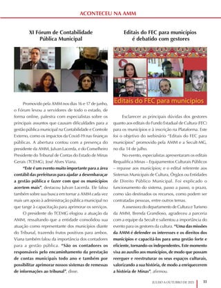 11
JULHO A OUTUBRO DE 2021
ACONTECEU NA AMM
XI Fórum de Contabilidade
Pública Municipal
Promovido pela AMM nos dias 16 e 17 de junho,
o Fórum levou a servidores de todo o estado, de
forma online, palestra com especialistas sobre os
principais assuntos que causam dificuldades para a
gestão pública municipal na Contabilidade e Controle
Externo, como os impactos da Covid-19 nas finanças
públicas. A abertura contou com a presença do
presidente da AMM, Julvan Lacerda, e do Conselheiro
Presidente do Tribunal de Contas do Estado de Minas
Gerais (TCEMG), José Alves Viana.
“Este é um evento muito importante para a área
contábil das prefeituras para ajudar a desembaraçar
a gestão pública e fazer com que os municípios
acertem mais”, destacou Julvan Lacerda. Ele falou
também sobre sua busca em tornar a AMM cada vez
mais um apoio à administração pública municipal no
que tange à capacitação para aprimorar os serviços.
O presidente do TCEMG elogiou a atuação da
AMM, ressaltando que a entidade consolidou sua
atuação como representante dos municípios diante
do Tribunal, trazendo frutos positivos para ambos.
Viana também falou da importância dos contadores
para a gestão pública. “São os contadores os
responsáveis pelo encaminhamento da prestação
de contas municipais todo ano e também por
possibilitar aprimorar nossos sistemas de remessas
de informações ao tribunal”, disse.
Editais do FEC para municípios
é debatido com gestores
Esclarecer as principais dúvidas dos gestores
quanto aos editais do Fundo Estadual de Cultura (FEC)
para os municípios e à inscrição na Plataforma. Este
foi o objetivo do webinário “Editais do FEC para
municípios” promovido pela AMM e a Secult-MG,
no dia 14 de julho.
No evento, especialistas apresentaram os editais
Requalifica Minas – Equipamentos Culturais Públicos
– repasse aos municípios; e o edital referente aos
Sistemas Municipais de Cultura, Órgãos ou Entidades
de Direito Público Municipal. Foi explicado o
funcionamento do sistema, passo a passo, o prazo,
como são destinados os recursos, como podem ser
contratadas pessoas, entre outros temas.
A assessora do departamento de Cultura e Turismo
da AMM, Brenda Grandioso, agradeceu a parceria
com a equipe da Secult e salientou a importância do
evento para os gestores da cultura. “Uma das missões
da AMM é defender os interesses e os direitos dos
municípios e capacitá-los para uma gestão forte e
eficiente, tornando-os independentes. Este momento
visa ao auxílio aos municípios, de modo que possam
reerguer e reestruturar os seus espaços culturais,
valorizando a sua história, de modo a enriquecerem
a história de Minas”, afirmou.
 