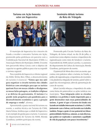 12 JULHO A OUTUBRO DE 2021
ACONTECEU NA AMM
Turismo em Ação fomenta
setor em Itapecerica
O município de Itapecerica foi o terceiro do
Estado a receber o encontro Turismo em Ação,
promovido pelas prefeituras em parceria com a
Confederação Nacional de Municípios (CNM) e a
Associação Mineira de Municípios (AMM). O evento
tem percorrido Minas Gerais com o objetivo de
capacitar os agentes públicos para criar ou expandir
o turismo regional.
Para o prefeito de Itapecerica e diretor regional
da AMM, Wirley Reis (Têko), o desenvolvimento
do turismo é essencial. “Temos que nos unir
para organizar o circuito turístico das cidades
históricas com estratégias para que os turistas
queiram ficar em nossas cidades e divulgarmos
as nossas belas paisagens, as tradições religiosas
e as delícias da gastronomia. O turismo é a
grande mola propulsora pós-pandemia para o
desenvolvimento econômico e para a geração
de emprego e renda”, afirmou.
Apresentando a pauta nacional do turismo no
evento, a analista técnica em Turismo da CNM,
Marta Feitosa, lembrou que a cidade de Itapecerica
é um exemplo de gestão para o turismo. A assessora
do departamento de Turismo da AMM, Brenda
Grandioso, também participou do evento.
Seminário debate turismo
da Rota do Triângulo
Promovido pelo Circuito Turístico da Rota do
Triângulo, de forma virtual, no dia 28 de julho, o
evento teve como objetivo mostrar a importância da
regionalização como meio de fortalecer o turismo.
O presidente da AMM, Julvan Lacerda, e a assessora
do departamento de Cultura da Associação, Brenda
Grandioso, participaram do evento.
O potencial de Minas deu o tom ao evento, que
contou com palestras sobre o turismo no Estado, a
política de regionalização; a importância do inventário
e da plataforma integrada de turismo; painel sobre o
papel das microrregionais; além da apresentação de
casos de sucesso.
Julvan Lacerda reforçou a importância da união
como forma de potencializar as ações turísticas nos
municípios. “Essa integração entre os circuitos
turísticos e os prefeitos é muito importante para a
gente desenvolver mais essas potencialidades do
turismo. A gente vê que o Governo do Estado está
fazendo um trabalho interessante no turismo. E a AMM,
juntamente com o Sebrae, está fazendo esse trabalho
também. Porque a gente vê esse potencial em Minas:
potencialidades históricas, naturais, as mais diversas,
que podem ser exploradas e aumentam a qualidade
de vida da população com pouco investimento.”
 