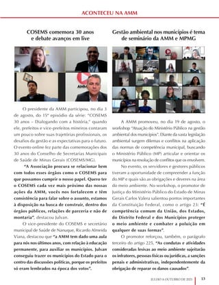 13
JULHO A OUTUBRO DE 2021
ACONTECEU NA AMM
COSEMS comemora 30 anos
e debate avanços em live
O presidente da AMM participou, no dia 3
de agosto, do 15º episódio da série: “COSEMS
30 anos – Dialogando com a história,” quando
ele, prefeitos e vice-prefeitos mineiros contaram
um pouco sobre suas trajetórias profissionais, os
desafios da gestão e as expectativas para o futuro.
O evento online fez parte das comemorações dos
30 anos do Conselho de Secretarias Municipais
de Saúde de Minas Gerais (COSEMS/MG).
“A Associação procura se relacionar bem
com todos esses órgãos como o COSEMS para
que possamos cumprir o nosso papel. Quero ter
o COSEMS cada vez mais próximo das nossas
ações da AMM, vocês nos fortalecem e têm
consistência para falar sobre o assunto, estamos
à disposição na busca de construir, dentro dos
órgãos públicos, relações de parceria e não de
montaria”, destacou Julvan.
O vice-presidente do COSEMS e secretário
municipal de Saúde de Nanuque, Ricardo Almeida
Viana, destacou que “a AMM tem dado uma aula
para nós nos últimos anos, com relação à educação
permanente, para auxiliar os municípios. Julvan
conseguiu trazer os municípios do Estado para o
centro das discussões políticas, porque os prefeitos
só eram lembrados na época dos votos”.
Gestão ambiental nos municípios é tema
de seminário da AMM e MPMG
A AMM promoveu, no dia 19 de agosto, o
workshop “Atuação do Ministério Público na gestão
ambiental dos municípios”. Diante da vasta legislação
ambiental surgem dilemas e conflitos na aplicação
das normas de competência municipal, buscando
o Ministério Público (MP) articular e orientar os
municípios na resolução de conflitos que os envolvem.
No evento, os servidores e gestores públicos
tiveram a oportunidade de compreender a função
do MP e quais são as obrigações e deveres na área
do meio ambiente. No workshop, o promotor de
Justiça do Ministério Público do Estado de Minas
Gerais Carlos Valera salientou pontos importantes
da Constituição Federal, como o artigo 23: “É
competência comum da União, dos Estados,
do Distrito Federal e dos Municípios proteger
o meio ambiente e combater a poluição em
qualquer de suas formas”.
O promotor reforçou, também, o parágrafo
terceiro do artigo 225, “As condutas e atividades
consideradas lesivas ao meio ambiente sujeitarão
os infratores, pessoas físicas ou jurídicas, a sanções
penais e administrativas, independentemente da
obrigação de reparar os danos causados”.
 