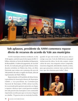 14 JULHO A OUTUBRO DE 2021
Sob aplausos, presidente da AMM comemora repasse
direto de recursos do acordo da Vale aos municípios
Os 853 municípios mineiros receberam, no dia
30 de agosto, a primeira parcela do repasse de R$ 1,5
bilhão, referente ao Termo de Medidas de Reparação
de Brumadinho. A ordem de pagamento, de um total
de três, foi realizada pelo governador Romeu Zema
durante cerimônia no Palácio das Artes, em Belo
Horizonte, que contou com a presença de cerca de
500 prefeitos de todas as regiões do Estado, além de
representantes do Poder Público.
Representando os 853 prefeitos de Minas Gerais,
o presidente da Associação Mineira de Municípios
(AMM) e vice-presidente da Confederação
Nacional de Municípios (CNM), Julvan Lacerda,
foi ovacionado pelos gestores presentes ao elogiar
o repasse e destacar que o atual governo estadual
tem sido parceiro dos municípios e vem construindo
importantes acordos para que os recursos cheguem
ao cidadão. “O governo tem se mostrado humilde,
quando vê que está errado, dá um passo atrás e
corrige a sua rota. E nós da AMM temos esse papel
institucional de cobrar. Se ele não cumprir, vamos
cobrar de novo, mas enquanto estiver cumprindo,
estaremos elogiando, defendendo e dando as mãos,
para que possamos construir mais acordos como
esse, que são vitoriosos para todos”, disse.
Foto:
Agência
Minas
 