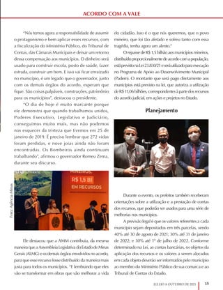 15
JULHO A OUTUBRO DE 2021
ACORDO COM A VALE
“Nós temos agora a responsabilidade de assumir
o protagonismo e bem aplicar esses recursos, com
a fiscalização do Ministério Público, do Tribunal de
Contas, das Câmaras Municipais e deixar um retorno
dessa compensação aos municípios. O dinheiro será
usado para construir escola, posto de saúde, fazer
estrada, construir um bem. E isso vai ficar enraizado
no município, é um legado que o governador, junto
com os demais órgãos do acordo, esperam que
fique. São coisas palpáveis, construções, patrimônio
para os municípios”, destacou o presidente.
“O dia de hoje é muito marcante porque
ele demonstra que quando trabalhamos unidos,
Poderes Executivo, Legislativo e Judiciário,
conseguimos muito mais, mas não podemos
nos esquecer da tristeza que tivemos em 25 de
janeiro de 2019. É preciso lembrar que 272 vidas
foram perdidas, e nove joias ainda não foram
encontradas. Os Bombeiros ainda continuam
trabalhando”, afirmou o governador Romeu Zema,
durante seu discurso.
Ele destacou que a AMM contribuiu, da mesma
maneira que a Assembleia Legislativa do Estado de Minas
Gerais (ALMG) e os demais órgãos envolvidos no acordo,
para que esse recurso fosse distribuído da maneira mais
justa para todos os municípios. “E lembrando que eles
vão se transformar em obras que vão melhorar a vida
do cidadão. Isso é o que nós queremos, que o povo
mineiro, que foi tão afetado e sofreu tanto com essa
tragédia, tenha agora um alento.”
OrepassedeR$1,5bilhãoaosmunicípiosmineiros,
distribuídoproporcionalmentedeacordocomapopulação,
estáprevistonaLei23.830/21eseráutilizadoparaexecução
no Programa de Apoio ao Desenvolvimento Municipal
(Padem). O montante que será pago diretamente aos
municípios está previsto na lei, que autoriza a utilização
deR$11,06bilhões,correspondentesàpartedosrecursos
do acordo judicial, em ações e projetos no Estado.
Planejamento
Durante o evento, os prefeitos também receberam
orientações sobre a utilização e a prestação de contas
dos recursos, que poderão ser usados para uma série de
melhorias nos municípios.
A previsão legal é que os valores referentes a cada
município sejam depositados em três parcelas, sendo
40% até 30 de agosto de 2021; 30% até 31 de janeiro
de 2022; e 30% até 1º de julho de 2022. Conforme
determinado na Lei, as contas bancárias, os objetos da
aplicação dos recursos e os valores a serem alocados
em cada objeto deverão ser informados pelo município
ao membro do Ministério Público de sua comarca e ao
Tribunal de Contas do Estado.
Foto:
Agência
Minas
 