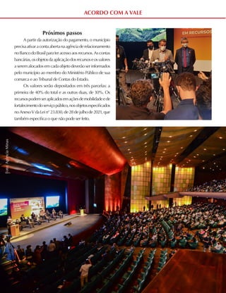 ACORDO COM A VALE
Próximos passos
A partir da autorização do pagamento, o município
precisaativaracontaabertanaagênciaderelacionamento
noBancodoBrasilparateracessoaosrecursos.Ascontas
bancárias,osobjetosdaaplicaçãodosrecursoseosvalores
a seremalocadosemcadaobjetodeverãoserinformados
pelo município ao membro do Ministério Público de sua
comarca e ao Tribunal de Contas do Estado.
Os valores serão depositados em três parcelas: a
primeira de 40% do total e as outras duas, de 30%. Os
recursospodemseraplicadosemaçõesdemobilidadeede
fortalecimentodoserviçopúblico,nosobjetosespecificados
noAnexoVdaLein°23.830,de28dejulhode2021,que
também especifica o que não pode ser feito.
Foto:
Agência
Minas
 
