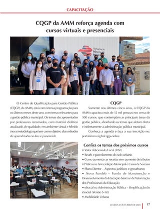 17
JULHO A OUTUBRO DE 2021
CAPACITAÇÃO
CQGP da AMM reforça agenda com
cursos virtuais e presenciais
O Centro de Qualificação para Gestão Pública
(CQGP), da AMM, está com extensa programação para
os últimos meses deste ano, com temas relevantes para
a gestão pública municipal. Os temas são apresentados
por professores renomados, com material didático
atualizado, de qualidade, em ambiente virtual e híbrido
(nova metodologia que tem como objetivo aliar métodos
de aprendizado on-line e presencial).
CQGP
Somente nos últimos cinco anos, o CQGP da
AMM capacitou mais de 12 mil pessoas nos cerca de
300 cursos, que contemplam as principais áreas da
gestão pública, abordando os temas que afetam direta
e indiretamente a administração pública municipal.
Conheça a agenda e faça a sua inscrição no:
portalamm.org.br/cqgp-online
Confira os temas dos próximos cursos
• Valor Adicionado Fiscal (VAF)
• Reurb e parcelamento do solo urbano
• Como aumentar as receitas sem aumento de tributos
• Práticas na Arrecadação Municipal e Casos de Sucesso
• Plano Diretor – Aspectos jurídicos e geourbanos
• Novo Fundeb – Fundo de Manutenção e
Desenvolvimento da Educação básica e de Valorização
dos Profissionais da Educação
• eSocial na Administração Pública – Simplificação do
eSocial (Versão S-1.0)
• Mobilidade Urbana
 
