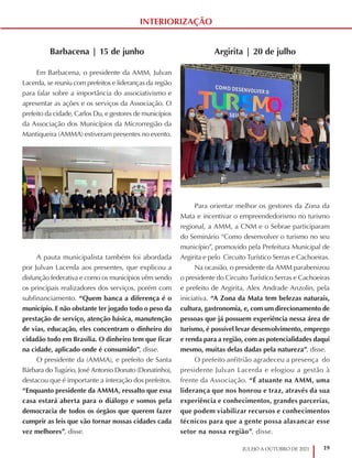 19
JULHO A OUTUBRO DE 2021
INTERIORIZAÇÃO
Argirita | 20 de julho
Para orientar melhor os gestores da Zona da
Mata e incentivar o empreendedorismo no turismo
regional, a AMM, a CNM e o Sebrae participaram
do Seminário “Como desenvolver o turismo no seu
município”, promovido pela Prefeitura Municipal de
Argirita e pelo Circuito Turístico Serras e Cachoeiras.
Na ocasião, o presidente da AMM parabenizou
o presidente do Circuito Turístico Serras e Cachoeiras
e prefeito de Argirita, Alex Andrade Anzolin, pela
iniciativa. “A Zona da Mata tem belezas naturais,
cultura, gastronomia, e, com um direcionamento de
pessoas que já possuem experiência nessa área de
turismo, é possível levar desenvolvimento, emprego
e renda para a região, com as potencialidades daqui
mesmo, muitas delas dadas pela natureza”, disse.
O prefeito anfitrião agradeceu a presença do
presidente Julvan Lacerda e elogiou a gestão à
frente da Associação. “É atuante na AMM, uma
liderança que nos honrou e traz, através da sua
experiência e conhecimentos, grandes parcerias,
que podem viabilizar recursos e conhecimentos
técnicos para que a gente possa alavancar esse
setor na nossa região”, disse.
Barbacena | 15 de junho
Em Barbacena, o presidente da AMM, Julvan
Lacerda, se reuniu com prefeitos e lideranças da região
para falar sobre a importância do associativismo e
apresentar as ações e os serviços da Associação. O
prefeito da cidade, Carlos Du, e gestores de municípios
da Associação dos Municípios da Microrregião da
Mantiqueira (AMMA) estiveram presentes no evento.
A pauta municipalista também foi abordada
por Julvan Lacerda aos presentes, que explicou a
disfunção federativa e como os municípios vêm sendo
os principais realizadores dos serviços, porém com
subfinanciamento. “Quem banca a diferença é o
município. E não obstante ter jogado todo o peso da
prestação de serviço, atenção básica, manutenção
de vias, educação, eles concentram o dinheiro do
cidadão todo em Brasília. O dinheiro tem que ficar
na cidade, aplicado onde é consumido”, disse.
O presidente da (AMMA), e prefeito de Santa
Bárbara do Tugúrio, José Antonio Donato (Donatinho),
destacou que é importante a interação dos prefeitos.
“Enquanto presidente da AMMA, ressalto que essa
casa estará aberta para o diálogo e somos pela
democracia de todos os órgãos que querem fazer
cumprir as leis que vão tornar nossas cidades cada
vez melhores”, disse.
 