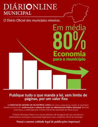 Economia
para o município
Publique tudo o que manda a lei, sem limite de
páginas, por um valor fixo
A ASSOCIAÇÃO MINEIRA DE MUNICÍPIOS (AMM) tem como compromisso auxiliar os municípios
mineiros na busca de modernização e redução de custos na Administração Pública Municipal. Baseada
nesta busca, a AMM apresenta o Diário Oficial dos Municípios de Minas Gerais.
O Diário Municipal Online é um veículo eletrônico de divulgação dos atos normativos e
administrativos municipais, funcionando legalmente como a Imprensa Oficial do Município.
Possui a mesma validade legal de publicações impressas!
Em média
 