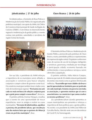21
JULHO A OUTUBRO DE 2021
Jaboticatubas | 27 de julho
Em Jaboticatubas, o Seminário de Boas Práticas e
Modernização da Gestão Pública foi organizado pela
prefeitura municipal, com apoio da AMM, da CNM e
do Consórcio Intermunicipal de Saúde da Região do
Calcário (CISREC). Com ênfase no desenvolvimento
regional e modernização da gestão pública, o evento
contou com prefeitos, autoridades e servidores da
região Central do Estado.
Em sua fala, o presidente da AMM reforçou
a importância de os municípios serem afiliados a
associações e consórcios para buscar soluções
conjuntas e cumprir o dever de governar o ente local.
Os consórcios municipais também foram citados como
meio de transformação regional. “Precisamos nos unir
cada vez mais em busca de soluções conjuntas para
que a gente possa cumprir o nosso dever”, destacou.
O prefeito anfitrião, Eneimar Marques, ressaltou
que o evento foi uma oportunidade de trocar
experiências, rever os amigos e evoluir na causa
municipalista. “Em nome de Jaboticatubas, agradeço
a presença do presidente Julvan, que encabeçou
uma das maiores lutas que os gestores de Minas já
viram em prol dos municípios”, disse.
INTERIORIZAÇÃO
Ouro Branco | 28 de julho
O Seminário de Boas Práticas e Modernização da
Gestão Pública, promovido pela prefeitura de Ouro
Branco, reuniu autoridades políticas e representantes
de empresas da região central. Os gestores conheceram
cases de sucesso do uso de tecnologias inteligentes
e sensitivas; governança mediada por tecnologia
e participação cidadã; economia baseada em
conhecimento; e novos produtos e serviços a serem
oferecidos à população.
O prefeito anfitrião, Hélio Márcio Campos,
destacou que mais de 30 cidades estavam participando
do evento e isso mostra como os gestores têm buscado
melhorias. “Eu acredito que essas cidades vão levar o
que foi apresentado no Seminário para ser praticado
em cada município. Estamos em parceria com todas
as associações, e queremos mostrar que só com o
associativismo e os consórcios é que vamos resolver
os mesmos problemas”, disse.
Já o presidente Julvan Lacerda apresentou as
causas municipalistas aos presentes e reforçou a
importância de bons políticos para a gestão pública.
No evento, o ex-presidente da AMM, José Milton de
Carvalho Rocha, falecido neste ano em decorrência
de Covid-19, foi homenageado.
 