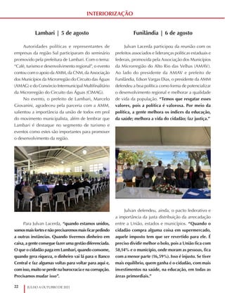 22 JULHO A OUTUBRO DE 2021
INTERIORIZAÇÃO
Funilândia | 6 de agosto
Julvan Lacerda participou da reunião com os
prefeitos associados e lideranças políticas estaduais e
federais, promovida pela Associação dos Municípios
da Microrregião do Alto Rio das Velhas (AMAV).
Ao lado do presidente da AMAV e prefeito de
Funilândia, Edson Vargas Dias, o presidente da AMM
defendeu a boa política como forma de potencializar
o desenvolvimento regional e melhorar a qualidade
de vida da população. “Temos que resgatar esses
valores, pois a política é valorosa. Por meio da
política, a gente melhora os índices da educação,
da saúde; melhora a vida do cidadão; faz justiça.”
Julvan defendeu, ainda, o pacto federativo e
a importância da justa distribuição da arrecadação
entre a União, estados e municípios. “Quando o
cidadão compra alguma coisa em supermercado,
aquele imposto tem que ser revertido para ele. É
preciso dividir melhor o bolo, pois a União fica com
58,14% e o município, onde moram as pessoas, fica
com a menor parte (16,59%). Isso é injusto. Se tiver
mais equilíbrio, quem ganha é o cidadão, com mais
investimentos na saúde, na educação, em todas as
áreas primordiais.”
Lambari | 5 de agosto
Autoridades políticas e representantes de
empresas da região Sul participaram do seminário
promovido pela prefeitura de Lambari. Com o tema:
“Café, turismo e desenvolvimento regional”, o evento
contou com o apoio da AMM, da CNM, da Associação
dos Municípios da Microrregião do Circuito das Águas
(AMAG) e do Consórcio Intermunicipal Multifinalitário
da Microrregião do Circuito das Águas (CIMAG).
No evento, o prefeito de Lambari, Marcelo
Giovanini, agradeceu pela parceria com a AMM,
salientou a importância da união de todos em prol
do movimento municipalista, além de lembrar que
Lambari é destaque no segmento de turismo e
eventos como estes são importantes para promover
o desenvolvimento da região.
Para Julvan Lacerda, “quando estamos unidos,
somosmaisfortesenãoprecisaremosmaisficarpedindo
a outras instâncias. Quando tivermos dinheiro em
caixa, a gente consegue fazer uma gestão diferenciada.
O que o cidadão paga em Lambari, quando consome,
quando gera riqueza, o dinheiro vai lá para o Banco
Central e faz algumas voltas para voltar para aqui e,
com isso, muito se perde na burocracia e na corrupção.
Precisamos mudar isso”.
 