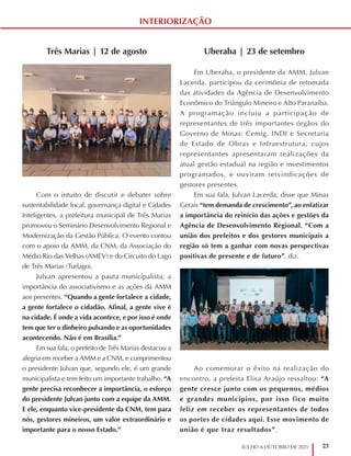 23
JULHO A OUTUBRO DE 2021
INTERIORIZAÇÃO
Uberaba | 23 de setembro
Em Uberaba, o presidente da AMM, Julvan
Lacerda, participou da cerimônia de retomada
das atividades da Agência de Desenvolvimento
Econômico do Triângulo Mineiro e Alto Paranaíba.
A programação incluiu a participação de
representantes de três importantes órgãos do
Governo de Minas: Cemig, INDI e Secretaria
de Estado de Obras e Infraestrutura, cujos
representantes apresentaram realizações da
atual gestão estadual na região e investimentos
programados, e ouviram reivindicações de
gestores presentes.
Em sua fala, Julvan Lacerda, disse que Minas
Gerais “tem demanda de crescimento”, ao enfatizar
a importância do reinício das ações e gestões da
Agência de Desenvolvimento Regional. “Com a
união dos prefeitos e dos gestores municipais a
região só tem a ganhar com novas perspectivas
positivas de presente e de futuro”, diz.
Ao comemorar o êxito na realização do
encontro, a prefeita Elisa Araújo ressaltou: “A
gente cresce junto com os pequenos, médios
e grandes municípios, por isso fico muito
feliz em receber os representantes de todos
os portes de cidades aqui. Esse movimento de
união é que traz resultados”.
Três Marias | 12 de agosto
Com o intuito de discutir e debater sobre
sustentabilidade local, governança digital e Cidades
Inteligentes, a prefeitura municipal de Três Marias
promoveu o Seminário Desenvolvimento Regional e
Modernização da Gestão Pública. O evento contou
com o apoio da AMM, da CNM, da Associação do
Médio Rio das Velhas (AMEV) e do Circuito do Lago
de Três Marias (Turlago).
Julvan apresentou a pauta municipalista, a
importância do associativismo e as ações da AMM
aos presentes. “Quando a gente fortalece a cidade,
a gente fortalece o cidadão. Afinal, a gente vive é
na cidade. É onde a vida acontece, e por isso é onde
tem que ter o dinheiro pulsando e as oportunidades
acontecendo. Não é em Brasília.”
Em sua fala, o prefeito de Três Marias destacou a
alegria em receber a AMM e a CNM, e cumprimentou
o presidente Julvan que, segundo ele, é um grande
municipalista e tem feito um importante trabalho. “A
gente precisa reconhecer a importância, o esforço
do presidente Julvan junto com a equipe da AMM.
E ele, enquanto vice-presidente da CNM, tem para
nós, gestores mineiros, um valor extraordinário e
importante para o nosso Estado.”
 