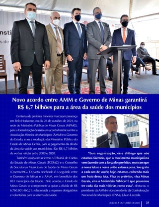 Acordo da Saúde
25
JULHO A OUTUBRO DE 2021
Novo acordo entre AMM e Governo de Minas garantirá
R$ 6,7 bilhões para a área da saúde dos municípios
Centenas de prefeitos mineiros marcaram presença
em Belo Horizonte, no dia 28 de outubro de 2021, na
sede do Ministério Público de Minas Gerais (MPMG),
para a formalização de mais um acordo histórico entre a
Associação Mineira de Municípios (AMM) e o Governo
do Estado, com a mediação do Ministério Público do
Estado de Minas Gerais, para o pagamento da dívida
da área da saúde aos municípios. São R$ 6,7 bilhões
de verbas retidas entre 2009 e 2020.
Também assinaram o termo o Tribunal de Contas
do Estado de Minas Gerais (TCEMG) e o Conselho
de Secretarias Municipais de Saúde de Minas Gerais
(Cosems/MG). O pacto celebrado é o segundo entre
o Governo de Minas e a AMM, em benefício dos
853 municípios do Estado. Pelo acordo, o Estado de
Minas Gerais se compromete a quitar a dívida de R$
6.760.801.460,21, relacionada a repasses obrigatórios
e voluntários para o sistema de saúde.
“Essa organização, esse diálogo que nós
estamos fazendo, que o movimento municipalista
vem fazendo com a força dos prefeitos, mostram que
a nossa luta e a nossa união valem a pena. Sou grato
a cada um de vocês; hoje, estamos colhendo mais
um fruto dessa luta. Viva os prefeitos, viva Minas
Gerais, viva o Ministério Público! E que possamos
ter cada dia mais vitórias como essa”, destacou o
presidente da AMM e vice-presidente da Confederação
Nacional de Municípios (CNM), Julvan Lacerda.
 