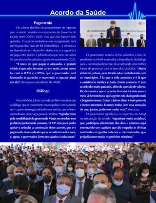 Acordo da Saúde
26 JULHO A OUTUBRO DE 2021
Pagamento
Os valores devidos são provenientes de repasses
para a saúde previstos no orçamento do Governo do
Estado entre 2009 e 2020, mas que não haviam sido
quitados. O acordo estabelece que o pagamento será
em 98 parcelas: duas de R$ 400 milhões – a primeira a
ser depositada em dezembro deste ano, e a segunda a
ser paga entre janeiro e julho do ano que vem. As outras
96 parcelas serão quitadas a partir de outubro de 2022.
“E mais do que pagar o atrasado, a grande
vitória é que não teremos atraso mais, assim como
foi com o ICMS e o IPVA, que o governador está
honrando as parcelas e mantendo o repasse atual
em dia”, destacou o presidente da AMM.
Diálogo
Nacerimônia,JulvanLacerdatambémressaltouque
o diálogo que o movimento municipalista vem fazendo
comogovernotemgarantidodiversasvitórias,querefletem
emmelhoriasdeserviçosparaoscidadãos.“Agradecemos
pelasensibilidadedogovernodeMinasemresolveresse
problema juntamente conosco. O MP veio para poder
apoiar e articular a construção desse acordo, que é o
pagamentodeumadívidaquesearrastahámuitosanos,
e, agora, o governador Zema nos ajudou a solucionar.”
O governador Romeu Zema salientou a fala do
presidente da AMM ao ressaltar a importância do diálogo
para a construção desse tipo de acordo e de uma melhor
forma de governar para o bem dos cidadãos. “Muito
satisfeito, Julvan, pelo Estado estar contribuindo com
os municípios. É lá que a vida acontece e é lá que
a assistência médica é dada. Conte conosco. E esse
acordo diz muito para nós, além da questão de valores.
Ele demonstra que o acordo firmado há dois anos e
meio já demonstrava que a gente está dialogando mais
e brigando menos. Como o Julvan disse: é mais parceria
e menos montaria. Estamos todos com essa sensação
de que, juntos, podemos muito mais”, destacou.
O governador agradeceu o empenho da AMM
na articulação do acordo. “Agradeço muito ao Julvan,
que participou ativamente dos dois e estamos aqui
encerrando um capítulo que diz respeito às dívidas
contraídas na gestão anterior e não honradas, que
prejudicaram muito os prefeitos mineiros.”
 