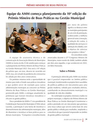 29
JULHO A OUTUBRO DE 2021
Equipe da AMM começa planejamento da 10ª edição do
Prêmio Mineiro de Boas Práticas na Gestão Municipal
A equipe de assessoria técnica e de
comunicação da Associação Mineira de Municípios
(AMM) se reuniu no dia 25 de outubro para começar
o planejamento do Prêmio Mineiro de Boas Práticas
na Gestão Municipal 2022. Esta será a 10ª edição
do prêmio que, em tese, deveria ter ocorrido em
2020, mas, em virtude da pandemia do coronavírus
foi adiada por dois anos consecutivos.
Os prefeitos mineiros terão a oportunidade de
mostrar para todo o Estado suas práticas inovadoras
e que podem servir de exemplo para outras
administrações municipais ao concorrer ao Prêmio
Mineiro de Boas Práticas na Gestão Municipal,
promovido pela AMM, e entregue anualmente às
prefeituras que tiveram iniciativas inovadoras e
eficazes na gestão pública.
Para o presidente da AMM e 1º vice-presidente da
Confederação Nacional de Municípios (CNM), Julvan
Lacerda, a premiação é uma forma de incentivar o
desenvolvimento das administrações municipais, além
de disseminar e incentivar as boas práticas para os
demais municípios. “Conquistar o reconhecimento
por meio do prêmio
significa se destacar entre
os municípios participantes
de um ciclo de premiação,
evidenciando a melhoria
gerencial rumo à inovação,
à redução de custos, à
qualidade dos serviços e à
satisfação do cidadão, com
o objetivo de valorizar
esses projetos e ideias.”
Os vencedores serão
anunciados durante o 37º Congresso Mineiro de
Municípios, maior evento da AMM, também adiado
por dois anos seguidos, e que acontecerá em 2022,
em Belo Horizonte.
Sobre o Prêmio
A premiação oferecida pela AMM visa mostrar
que é possível empreender no âmbito público
municipal, transformando os projetos bem-sucedidos
de políticas públicas em mecanismos para uma
gestão moderna, voltada para resultados efetivos,
contribuindo no desenvolvimento municipal e na
qualidade de vida dos cidadãos.
Ao contemplar os projetos vitoriosos criados no
próprio município, o objetivo do Prêmio Mineiro de
Boas Práticas na Gestão Municipal é transformar a
prática premiada em um mecanismo que promova
uma nova cultura que servirá como base de uma
gestão pública voltada para resultados, ampliando a
consciência de que é possível empreender no âmbito
da gestão pública municipal.
PRÊMIO MINEIRO DE BOAS PRÁTICAS
 