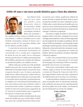 3
JULHO A OUTUBRO DE 2021
AMM: 69 anos e um novo acordo histórico para o bem dos mineiros
Esta edição é muito
especial para todos
nós, quando a nossa
Associação Mineira
de Municípios (AMM)
comemora 69 anos de
sua fundação, atuando na
defesa dos municípios e
dos cidadãos mineiros. Graças ao trabalho da nossa
atual diretoria, a AMM se consolidou como a maior
entidade municipalista estadual do Brasil com o
número recorde de 746 municípios afiliados, além
de 394 adesões ao Diário Online.
E, neste mês de aniversário, mais uma histórica
conquista para o movimento municipalista foi
concretizada com o acordo para o pagamento
da dívida da área da saúde com os municípios
mineiros que devolverá às cidades aproximadamente
R$ 6,8 bilhões, gerando mais condições de melhorias
no atendimento público aos cidadãos mineiros.
Saliento,ainda,queoacordocomaVale,garantindo
também que parte dos recursos fossem repassados
diretamente aos municípios mineiros, faz parte de nossas
conquistas durante o ano. Na época, pontuamos
publicamente a defesa dessa pauta, evidenciando aos
poderes signatários do acordo que era justo que todos
os municípios fossem reparados (consequentemente,
os cidadãos) com o triste desastre de Brumadinho, que
tirou vidas, destruiu nosso meio ambiente e afetou a
economia de todo o Estado. E, falando em conquistas,
também é motivo de comemoração o pagamento da
23ª parcela do acordo histórico para o pagamento
dos repasses constitucionais atrasados.
Comemoramos também o fortalecimento do nosso
Centro de Qualificação para Gestão Pública (CQGP)
que, junto com o projeto Desenvolve Minas Gerais,
em parceria com o Sebrae, qualificamos milhares de
pessoas de todas as regiões do Estado. Muito se pensa
nos governos atuando com obras e aquisições e pouco
é falado sobre as ações silenciosas de qualificação, mas
elas levam novos conhecimentos técnicos e possibilidade
de promoção do desenvolvimento local, da geração de
emprego e renda para a população.
Com todas as regiões do Estado na onda verde do
programa Minas Consciente, conseguimos levar nossa
mensagempresencialmenteaváriosencontrosorganizados
por microrregionais de municípios ou prefeituras, além da
voltado“AMMnosMunicípios”,comtrêsgrandeseventos
járealizados,emBoa Esperança, Paracatu e Itamarandiba,
debatendo o desenvolvimento dos municípios no pós-
pandemia. Tivemos a participação de centenas de
prefeitos, além de vice-prefeitos, vereadores, deputados
e lideranças regionais.
E, enfim, outra conquista histórica do movimento
municipalista, que é a aprovação do 1% do Fundo
de Participação dos Municípios (FPM) em setembro,
garantindo mais recursos aos municípios.
Nesta revista, vocês poderão conferir ainda várias
matérias, artigos e colunas. Em uma ótima entrevista,
o ministro do Tribunal de Contas da União (TCU),
João Augusto Ribeiro Nardes, fala sobre a importância
da implementação da Governança nos municípios.
A união das prefeitas e prefeitos em torno de nossa
pauta municipalista deve ser diariamente fortalecida,
pois acreditamos que passa por ela o aperfeiçoamento
do serviço público de nossas cidades, com benefícios
que vão diretamente aos anseios dos cidadãos.
A luta continua!
PALAVRA DO PRESIDENTE
Foto:
AMM
Julvan Lacerda
Presidente da AMM |1º Vice-presidente da CNM
Prefeito de Moema
 