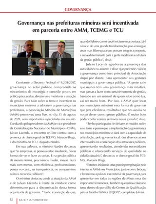 32 JULHO A OUTUBRO DE 2021
GOVERNANÇA
Governança nas prefeituras mineiras será incentivada
em parceria entre AMM, TCEMG e TCU
Conforme o Decreto Federal nº 9.203/2017,
governança no setor público compreende os
mecanismos de estratégia e controle postos em
prática para avaliar, direcionar e monitorar a atuação
da gestão. Para falar sobre o tema e incentivar os
municípios mineiros a adotarem a governança nas
prefeituras, a Associação Mineira de Municípios
(AMM) promoveu uma live, no dia 13 de agosto
de 2021, com importantes especialistas no assunto.
Conduzido pelo presidente da AMM e vice-presidente
da Confederação Nacional de Municípios (CNM),
Julvan Lacerda, o encontro on-line contou com a
presença do diretor-geral do TCEMG, Marconi Braga,
e do ministro do TCU, Augusto Nardes.
Em sua palestra, o ministro Nardes destacou
que “as empresas, as pessoas estão mudando, novas
formas de ver e fazer as coisas. E na gestão pública
da mesma forma, precisamos mudar, inovar, fazer
mais com menos, com eficiência, profissionalismo,
pensar no custo, na transparência, no compromisso
com os recursos públicos”.
O ministro destacou ainda a atuação da AMM
e de Julvan Lacerda à frente da entidade como
determinante para a disseminação dessa forma
organizada de governar. “Tenho convicção de que,
quando líderes como você iniciam essa postura, já é
o início de uma grande transformação, pois consegue
atrair mais líderes para que possam integrar a proposta,
e isso é determinante para a gente modificar a estrutura
da gestão pública”, disse.
Julvan Lacerda agradeceu a presença das
autoridades no assunto e disse que pretende colocar
a governança como foco principal da Associação
daqui por diante, para apresentar aos gestores
municipais a governança pública. “A gente sabe
que muitos têm uma governança mais intuitiva,
mas passar a fazer como uma ferramenta de gestão,
baseado em um manual de quem sabe como faz,
vai ser muito bom. Por isso, a AMM quer levar
aos municípios mineiros essa forma de governar
que gera eficiência, resultado e que nos auxilia no
nosso dever como gestor público. É muito bom
poder contar com os senhores nessa jornada”, disse.
“Tenho participado de debates e estudos sobre
esse tema e penso que a implantação da governança
nos municípios mineiros se dará com a capacidade de
articulação, pelo governo local, dos diversos atores
interessados na consecução dos interesses públicos,
apresentando resultados, atendendo necessidades
públicas e oferecendo serviços de qualidade ao
cidadão/usuário”, destacou o diretor-geral do TCE-
MG, Marconi Braga.
“Estamos iniciando uma grande peregrinação pelo
interior, o AMM nos Municípios, junto com o Sebrae,
e levaremos a palavra e o material da governança para
apresentar em todas as regiões de Minas essa tão
importante ferramenta. Também queremos colocar o
tema dentro do portfólio do Centro de Qualificação
para a Gestão Pública (CQGP)”, completou Julvan.
 