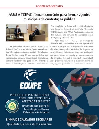 COOPERAÇÃO TÉCNICA
PRODUTOS ESPORTIVOS DESDE
1969, COM TECNOLOGIA
ATESTADA PELO IBTEC
(Instituto Brasileiro de
Tecnologia de Couro,
Calçados e Artefatos)
LINHA DE CALÇADOS ESCOLARES
Qualidade que seus alunos merecem
AMM e TCEMG firmam convênio para formar agentes
municipais de contratação pública
Os presidentes da AMM, Julvan Lacerda, e do
Tribunal de Contas de Minas Gerais, conselheiro
José Alves Viana, assinaram, no dia 21 de julho, um
Termo de Cooperação Técnica entre os órgãos para
treinamento e formação de Agentes de Contratação,
conforme estabelecido pela Lei nº 14.133/21, a
nova Lei de Licitações e Contratos Administrativos.
Pelo convênio, os alunos serão certificados tanto
pela Escola de Contas Professor Pedro Aleixo, do
TCEMG, como pela AMM. As datas da realização
dos cursos e do período de inscrições serão
divulgadas posteriormente.
Pela nova Lei 14.133/21, as licitações
deverão ser conduzidas por um Agente de
Contratação, que será o responsável por tomar
decisões, acompanhar o trâmite, dar impulso ao
procedimento licitatório e executar quaisquer
outras atividades necessárias ao bom andamento
da licitação. Ele será o principal responsável
pelo processo licitatório, e escolhido entre os
empregados públicos ou servidores efetivos.
 