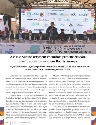 34 JULHO A OUTUBRO DE 2021
AMM e Sebrae retomam encontros presenciais com
evento sobre turismo em Boa Esperança
Ação de interiorização do projeto Desenvolve Minas Gerais teve início no Sul
e percorrerá as 10 macrorregiões do Estado
Com uma vista deslumbrante para o lago de
Furnas, em Boa Esperança, no Sul de Minas, prefeitos,
vice-prefeitos, vereadores e servidores públicos da
região participaram da abertura da primeira edição
do AMM nos Municípios – AMM e Sebrae juntos pelo
desenvolvimento das cidades, no dia 20 de agosto,
dentro do projeto Desenvolve Minas Gerais.
O presidente da AMM e vice-presidente da
Confederação Nacional de Municípios (CNM), Julvan
Lacerda,reforçouqueBoaEsperançaéumdosmunicípios
que está na onda verde do “Minas Consciente” e, por
isso, tornou-se um ambiente seguro para a realização
do evento. “Estávamos ansiosos para voltar a promover
os encontros presenciais dentro do projeto Desenvolve
Minas Gerais, mas era preciso aguardar o momento certo,
pensando sempre na saúde da população”, ressaltou.
Mais de 100 municípios estavam representados
na cerimônia, quando a sede da AMM foi transferida,
simbolicamente, para o município anfitrião. O tema
central do encontro foi a retomada econômica
por meio do fortalecimento do turismo local dos
municípios. Esta é a primeira das dez macrorregiões de
Minas que receberão o evento, que tem como objetivo
levar capacitação e informação relevantes para a
promoção do desenvolvimento dos municípios. Em
Boa Esperança, tratou-se, sobretudo, do investimento
no turismo, devido ao potencial da região.
“Para mim, é uma honra enorme receber este
grande número de prefeitos, prefeitas, vereadores e
agentes políticos em Boa Esperança para o primeiro
dessa série de grandes eventos que a AMM e o Sebrae
vão promover. Isso engrandece a nós e a nossa
 