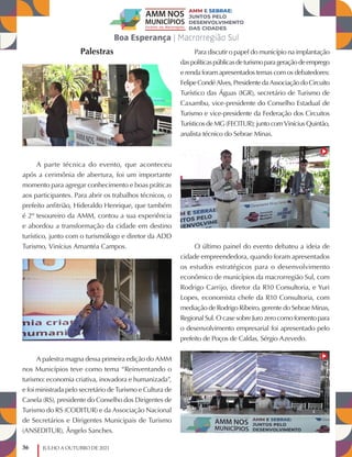 36 JULHO A OUTUBRO DE 2021
Palestras
A parte técnica do evento, que aconteceu
após a cerimônia de abertura, foi um importante
momento para agregar conhecimento e boas práticas
aos participantes. Para abrir os trabalhos técnicos, o
prefeito anfitrião, Hideraldo Henrique, que também
é 2º tesoureiro da AMM, contou a sua experiência
e abordou a transformação da cidade em destino
turístico, junto com o turismólogo e diretor da ADD
Turismo, Vinícius Amantéa Campos.
A palestra magna dessa primeira edição do AMM
nos Municípios teve como tema “Reinventando o
turismo: economia criativa, inovadora e humanizada”,
e foi ministrada pelo secretário de Turismo e Cultura de
Canela (RS), presidente do Conselho dos Dirigentes de
Turismo do RS (CODITUR) e da Associação Nacional
de Secretários e Dirigentes Municipais de Turismo
(ANSEDITUR), Ângelo Sanches.
Para discutir o papel do município na implantação
daspolíticaspúblicasdeturismoparageraçãodeemprego
e renda foram apresentados temas com os debatedores:
Felipe Condé Alves, Presidente da Associação do Circuito
Turístico das Águas (IGR), secretário de Turismo de
Caxambu, vice-presidente do Conselho Estadual de
Turismo e vice-presidente da Federação dos Circuitos
Turísticos de MG (FECITUR); junto com Vinícius Quintão,
analista técnico do Sebrae Minas.
O último painel do evento debateu a ideia de
cidade empreendedora, quando foram apresentados
os estudos estratégicos para o desenvolvimento
econômico de municípios da macrorregião Sul, com
Rodrigo Carrijo, diretor da R10 Consultoria, e Yuri
Lopes, economista chefe da R10 Consultoria, com
mediação de Rodrigo Ribeiro, gerente do Sebrae Minas,
Regional Sul. O case sobre Juro zero como fomento para
o desenvolvimento empresarial foi apresentado pelo
prefeito de Poços de Caldas, Sérgio Azevedo.
 