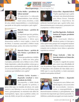 37
JULHO A OUTUBRO DE 2021
Carlos Melles – presidente do
Sebrae nacional
“A expectativa é a educação
empreendedora, fazer oficinas,
trazer cursos, encontros, a visão
de uma cidade empreendedora e a transformação
que pode ser feita pelos municípios e pela região.”
Marcelo Sousa – prefeito de
Lambari
“É importante que nós, prefeitos,
troquemos experiências,
informações e ideias para
desenvolver melhor a nossa região, o nosso Sul
de Minas. E estarmos associados à AMM é muito
importante porque, juntos, nós somos mais fortes.”
Marcelo Chaves – prefeito de
Três Pontas e presidente do
Concafé
“Temos que parabenizar o trabalho
que a AMM tem feito pelos
municípios, juntamente com o Sebrae e com a CNM.
Muito importante a união dos prefeitos; vemos que as
gestões estão se profissionalizando e a gente fica feliz de
ver um evento deste porte, poder participar e capacitar
as pessoas que trabalham com a gente.”
Antônio Carlos Arantes –
deputado estadual e vice-
presidente da ALMG
“Acompanho a AMM desde
1989, quando fui prefeito, e
posso dizer que, no mandato do Julvan, ele soube
exercer a sua liderança e sua voz de forma muito
forte e, principalmente, no momento mais difícil do
municipalismo. Agora, vejo os prefeitos unidos, em
torno da AMM, em prol de um objetivo maior.”
Greyce Elias – deputada federal
“É pela capacitação que a gente
vai trazer mais desenvolvimento
para Minas Gerais. Entendo
também a importância do
ambiente favorável para que a gente tenha mais
desenvolvimento para o nosso povo, juntamente com
as pequenas e médias empresas.”
José Elias Figueiredo – Prefeito de
Santana da Vargem, presidente
da AMBASP
“Uma associação objetiva
fortalecer, juntos; e é claro que a
união ajuda muito, porque nós conseguimos baratear
custos e desenvolver melhor os nossos municípios em
conjunto com os demais, trocar ideias e aproveitar
experiências exitosas.”
Diego Andrade – líder da
bancada mineira na Câmara dos
Deputados
“A união é o segredo do sucesso
para vencer essas dificuldades de
crise, de pandemia. Segue a bancada mineira com seus
53 deputados e três senadores de mãos dadas com a
AMM, que é a casa do prefeito e a maior associação
estadual municipalista do Brasil.”
Dalmo Ribeiro – deputado
estadual
“Essa parceria com o Sebrae, sem
dúvida alguma, veio ao encontro
de necessidades maiores,
como a empregabilidade, o
desenvolvimento econômico, e, principalmente, neste
momento tão importante que estamos passando. E a
AMM tem conduzido esse papel com muita maestria.”
 