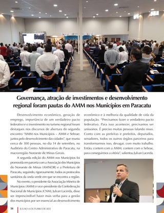38 JULHO A OUTUBRO DE 2021
Governança, atração de investimentos e desenvolvimento
regional foram pautas do AMM nos Municípios em Paracatu
Desenvolvimento econômico, geração de
emprego, importância de um verdadeiro pacto
federativo e o investimento no turismo regional foram
destaques nos discursos de abertura do segundo
encontro “AMM nos Municípios – AMM e Sebrae:
juntos pelo desenvolvimento das cidades”, que reuniu
cerca de 300 pessoas, no dia 14 de setembro, no
Auditório do Centro Administrativo de Paracatu, na
macrorregião Noroeste de Minas Gerais.
A segunda edição do AMM nos Municípios foi
promovidaemparceriacomaAssociaçãodosMunicípios
do Noroeste de Minas (AMNOR) e a Prefeitura de
Paracatu, seguindo, rigorosamente, todos os protocolos
sanitários da onda verde em que se encontra a região.
No evento, o presidente da Associação Mineira de
Municípios (AMM) e vice-presidente da Confederação
Nacional de Municípios (CNM), Julvan Lacerda, disse
ser imprescindível haver mais verba para a gestão
dos municípios por ser essencial ao desenvolvimento
econômico e à melhoria da qualidade de vida da
população. “Precisamos fazer o verdadeiro pacto
federativo. Para isso acontecer, precisamos ser
uníssonos. É preciso muitas pessoas falando nisso.
Conto com as prefeitas e prefeitos, deputados,
senadores, todos os outros órgãos parceiros para
transformarmos isso, devagar, com muito trabalho.
Então, contem com a AMM, contem com o Sebrae,
para conseguirmos a vitória”, salientou Julvan Lacerda.
 