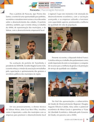 39
JULHO A OUTUBRO DE 2021
Para o prefeito de Paracatu, Igor Pereira dos
Santos, o evento foi uma oportunidade para prefeitos,
secretários e vereadores terem acesso a ricas discussões
sobre o desenvolvimento das cidades. O prefeito
salientou, também, que o evento reforça o trabalho
da AMM, de representação dos municípios, e do
Sebrae, com o desenvolvimento empresarial local.
Na avaliação do prefeito de Natalândia e
presidente da AMNOR, Geraldo Magela Gomes (Gê),
o evento reforça a missão da associação em trabalhar
pela capacitação e aprimoramento dos gestores e
servidores públicos dos municípios da região.
Em seu pronunciamento, o diretor técnico
do Sebrae Minas, João Cruz Reis Filho, ressaltou
como é importante a união dos municípios com as
empresas para promover o desenvolvimento local
e regional. E que este momento é de retomada do
desenvolvimento econômico, com a vacinação
avançando, e as empresas voltando a funcionar
com capacidade superior, promovendo a melhoria
da qualidade de vida da população.
Presente no evento, o deputado federal Franco
Cartafina reforçou o trabalho dos parlamentares como
sendo importante elo entre os municípios e a conquista
de recursos para a melhoria da gestão e da prestação
de serviço de qualidade aos cidadãos.
No final das apresentações, o subsecretário
de Estado de Desenvolvimento Regional, Douglas
Augusto Oliveira Cabido, falou sobre o potencial
econômico de Minas Gerais e apresentou o “Guia
da Liberdade Econômica, elaborado pelo Governo
do Estado, em parceria com a AMM.
 