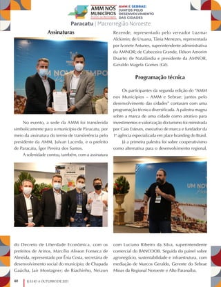 40 JULHO A OUTUBRO DE 2021
Assinaturas
No evento, a sede da AMM foi transferida
simbolicamente para o município de Paracatu, por
meio da assinatura do termo de transferência pelo
presidente da AMM, Julvan Lacerda, e o prefeito
de Paracatu, Ígor Pereira dos Santos.
A solenidade contou, também, com a assinatura
do Decreto de Liberdade Econômica, com os
prefeitos de Arinos, Marcílio Alisson Fonseca de
Almeida, representado por Ênia Costa, secretária de
desenvolvimento social do município; de Chapada
Gaúcha, Jair Montagner; de Riachinho, Neizon
Rezende, representado pelo vereador Luzmar
Alckimin; de Uruana, Tânia Menezes, representada
por Ivonete Antunes, superintendente administrativa
da AMNOR; de Cabeceira Grande, Eldson Amorim
Duarte; de Natalândia e presidente da AMNOR,
Geraldo Magela Gomes (Gê).
Programação técnica
Os participantes da segunda edição do “AMM
nos Municípios – AMM e Sebrae: juntos pelo
desenvolvimento das cidades” contaram com uma
programação técnica diversificada. A palestra magna
sobre a marca de uma cidade como atrativo para
investimentos e valorização do turismo foi ministrada
por Caio Esteves, executivo de marca e fundador da
1ª agência especializada em place branding do Brasil.
Já a primeira palestra foi sobre cooperativismo
como alternativa para o desenvolvimento regional,
com Luciano Ribeiro da Silva, superintendente
comercial do BANCOOB. Seguida do painel sobre
agronegócio, sustentabilidade e infraestrutura, com
mediação de Marcos Geraldo, Gerente do Sebrae
Minas da Regional Noroeste e Alto Paranaíba.
 