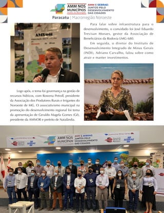 41
JULHO A OUTUBRO DE 2021
Logo após, o tema foi governança na gestão de
recursos hídricos, com Rowena Petroll, presidente
da Associação dos Produtores Rurais e Irrigantes do
Noroeste de MG. O associativismo municipal na
promoção do desenvolvimento regional foi tema
da apresentação de Geraldo Magela Gomes (Gê),
presidente da AMNOR e prefeito de Natalândia.
Para falar sobre infraestrutura para o
desenvolvimento, o convidado foi José Eduardo
Trevisan Moraes, gestor da Associação de
Beneficiários da Rodovia LMG-680.
Em seguida, o diretor do Instituto de
Desenvolvimento Integrado de Minas Gerais
(INDI), Adriano Carvalho, falou sobre como
atrair e manter investimentos.
 