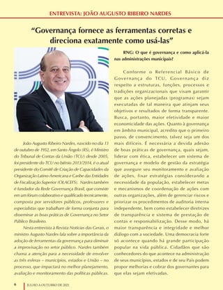 6 JULHO A OUTUBRO DE 2021
ENTREVISTA: JOÃO AUGUSTO RIBEIRO NARDES
“Governança fornece as ferramentas corretas e
direciona exatamente como usá-las”
João Augusto Ribeiro Nardes, nascido no dia 13
de outubro de 1952, em Santo Ângelo (RS), é Ministro
do Tribunal de Contas da União (TCU) desde 2005,
foi presidente do TCU no biênio 2013/2014, é o atual
presidente do Comitê de Criação de Capacidades da
Organização Latino-Americana e Caribe das Entidades
de Fiscalização Superior (OLACEFS). Nardes também
é fundador da Rede Governança Brasil, que consiste
em um fórum colaborativo e qualificado tecnicamente,
composta por servidores públicos, professores e
especialistas que trabalham de forma conjunta para
disseminar as boas práticas de Governança no Setor
Público Brasileiro.
Nesta entrevista à Revista Notícias das Gerais, o
ministro Augusto Nardes fala sobre a importância da
adoção de ferramentas da governança para diminuir
a improvisação no setor público. Nardes também
chama a atenção para a necessidade de envolver
as três esferas – municípios, estados e União – no
processo, que impactará no melhor planejamento,
avaliação e monitoramento das políticas públicas.
RNG: O que é governança e como aplicá-la
nas administrações municipais?
Conforme o Referencial Básico de
Governança do TCU, Governança diz
respeito a estruturas, funções, processos e
tradições organizacionais que visam garantir
que as ações planejadas (programas) sejam
executadas de tal maneira que atinjam seus
objetivos e resultados de forma transparente.
Busca, portanto, maior efetividade e maior
economicidade das ações. Quanto à governança
em âmbito municipal, acredito que o primeiro
passo, de convencimento, talvez seja um dos
mais difíceis. É necessária a devida adesão
de boas práticas de governança, quais sejam,
liderar com ética, estabelecer um sistema de
governança e modelo de gestão da estratégia
que assegure seu monitoramento e avaliação
de ações, fixar estratégias considerando a
necessidade da população, estabelecer metas
e mecanismos de coordenação de ações com
outras organizações, além de gerenciar riscos e
priorizar os procedimentos de auditoria interna
independente, bem como estabelecer diretrizes
de transparência e sistema de prestação de
contas e responsabilização. Desse modo, há
maior transparência e integridade e melhor
diálogo com a sociedade. Uma democracia forte
só acontece quando há grande participação
popular na vida pública. Cidadãos que são
conhecedores do que acontece na administração
de seus municípios, estados e de seu País podem
propor melhorias e cobrar dos governantes para
que elas sejam efetivadas.
 