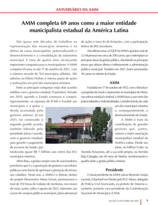 9
JULHO A OUTUBRO DE 2021
AMM completa 69 anos como a maior entidade
municipalista estadual da América Latina
São quase sete décadas de trabalhos na
representação dos municípios mineiros e na
defesa da causa municipalista, potencializando o
desenvolvimento e a consolidação da autonomia
municipal. E mais de quatro anos alcançando
importantes conquistas para o municipalismo. A AMM
completa 69 anos no dia 17 de outubro de 2021, com
o número recorde de 764 municípios afiliados, 386
adesões ao Diário Online; e intensa pauta de ações
e realizações em prol dos municípios mineiros.
Entre as principais conquistas estão dois acordos
inéditos com o governo estadual. O primeiro, firmado
em 2019, quando o Estado começou a cumprir,
rigorosamente, os repasses de ICMS e Fundeb aos
municípios e a quitar a
dívida acumulada pelo
governo anterior. Já em
2021, foi construído o
segundo grande acordo,
também liderado pelo
presidente Julvan Lacerda,
com o governo estadual,
para garantir o pagamento
de recursos da Saúde, que
totalizarão quase R$ 7 bilhões aos cofres dos 853
municípios mineiros.
Além disso, a gestão cumpre uma de suas bandeiras
prioritárias que é a capacitação de gestores e servidores
públicos como forma de aprimorar a prestação de serviço
aos cidadãos. Neste ano, a AMM e o Sebrae, dentro
do projeto Desenvolve Minas Gerais, promoveram o
total de 192 horas de rodadas de mentorias, nos meses
de maio, junho, julho e agosto de 2021, referentes aos
cursos de compras públicas municipais, plano plurianual
de ações e nova lei de licitações, com a participação
efetiva de 802 servidores.
Nosúltimosanos,oCQGPdaAMMcapacitoumaisde
12milpessoasnoscercade300cursos,quecontemplamas
principaisáreasdagestãopública,abordandoosprincipais
temas que afetam direta e indiretamente a administração
pública municipal. Também em 2021, foram promovidos
18 cursos no interior do Estado.
AMM
Fundadaem17deoutubrode1952,comafilosofiae
opropósitodereunirerepresentarosmunicípiosdeMinas,
nasesferasestadualefederal,aAMMbusca,pormeiodas
potencialidadeseindividualidades,ofortalecimentodecada
um dos municípios mineiros
e, consequentemente, o
desenvolvimento do Estado.
A AMM é fruto da
contribuição de grandes
gestores que, juntos,
criaram a maior associação
municipalista estadual da
América Latina. Desde seu
início, no Edifício Codó, na
Avenida Amazonas, até a sua sede própria, na Avenida
Raja Gabaglia, são 69 anos de história, transformando e
qualificando a gestão pública mineira.
Presidente
O atual presidente da AMM, Julvan Rezende Araújo
Lacerda,éBacharelemDireitopelaPUCMinas,delegado
de Polícia Civil licenciado, ex-prefeito de Moema e,
também, primeiro vice-presidente da Confederação
Nacional de Municípios (CNM).
ANIVERSÁRIO DA AMM
 