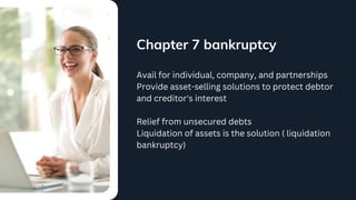 Chapter 7 bankruptcy
Avail for individual, company, and partnerships
Provide asset-selling solutions to protect debtor
and creditor's interest
Relief from unsecured debts
Liquidation of assets is the solution ( liquidation
bankruptcy)
 