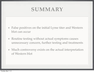 SUMMARY


                       False positives on the initial Lyme titer and Western
                       blot can occur

                       Routine testing without actual symptoms causes
                       unnecessary concern, further testing and treatments

                       Much controversy exists on the actual interpretation
                       of Western blot




Thursday, May 17, 12
 