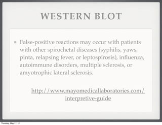 WESTERN BLOT

                       False-positive reactions may occur with patients
                       with other spirochetal diseases (syphilis, yaws,
                       pinta, relapsing fever, or leptospirosis), inﬂuenza,
                       autoimmune disorders, multiple sclerosis, or
                       amyotrophic lateral sclerosis.


                           http://www.mayomedicallaboratories.com/
                                      interpretive-guide



Thursday, May 17, 12
 