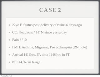 CASE 2

                       22yo F Status post delivery of twins 6 days ago

                       CC: Headache/ HTN since yesterday

                       Pain 6/10

                       PMH: Asthma, Migraine, Pre ecclampsia (RN note)

                       Arrival 1414hrs, PA time 1448 hrs in FT

                       BP:144/69 in triage


Thursday, May 17, 12
 