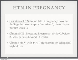HTN IN PREGNANCY

                       Gestational HTN: found late in pregnancy, no other
                       ﬁndings for preeclampsia, “transient” , clears by post
                       partum week 12

                       Chronic HTN Preceding Pregnancy- ≥140/90, before
                       20 wks, persists beyond 12 weeks

                       Chronic HTN with PIH ( preeclamsia or eclampsia)
                       highest risk



Thursday, May 17, 12
 