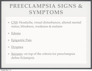 PREECLAMPSIA SIGNS &
                     SYMPTOMS
                       CNS: Headache, visual disturbances, altered mental
                       status, blindness, weakness & malaise

                       Edema

                       Epigastric Pain

                       Dyspnea

                       Seizures- on top of the criteria for preeclampsia
                       deﬁne Eclampsia


Thursday, May 17, 12
 