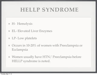 HELLP SYNDROME

                       H- Hemolysis

                       EL- Elevated Liver Enzymes

                       LP- Low platelets

                       Occurs in 10-20% of women with Preeclampsia or
                       Ecclampsia

                       Women usually have HTN/ Preeclampsia before
                       HELLP syndrome is noted.


Thursday, May 17, 12
 