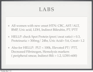 LABS

                       All women with new onset HTN: CBC, AST/ALT,
                       BMP, Uric acid, LDH, Indirect Bilirubin, PT/PTT

                       HELLP: check Spot Protein (prot/creat ratio) > 0.3,
                       Proteinuria > 300mg/ 24hr, Uric Acid> 5.6, Creat> 1.2

                       Also for HELLP: PLT < 100k, Elevated PT/ PTT,
                       Decreased Fibrinogen, Hemolysis markers
                       ( peripheral smear, Indirect Bili > 1.2, LDH>600)



Thursday, May 17, 12
 