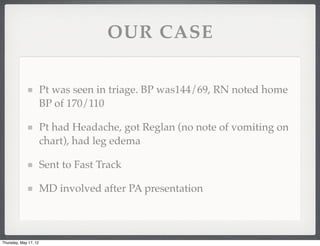 OUR CASE

                       Pt was seen in triage. BP was144/69, RN noted home
                       BP of 170/110

                       Pt had Headache, got Reglan (no note of vomiting on
                       chart), had leg edema

                       Sent to Fast Track

                       MD involved after PA presentation



Thursday, May 17, 12
 