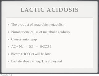LACTIC ACIDOSIS

                  The product of anaerobic metabolism

                  Number one cause of metabolic acidosis

                  Causes anion gap

                  AG= Na⁺ - (Cl⁻ + HCO3⁻)

                  Bicarb (HCO3⁻) will be low

                  Lactate above 4meq/L is abnormal


Thursday, May 17, 12
 