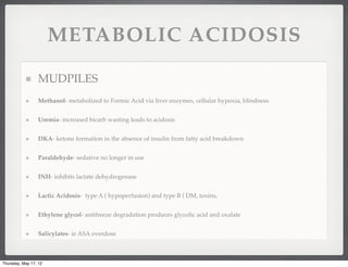 METABOLIC ACIDOSIS

                 MUDPILES
                 Methanol- metabolized to Formic Acid via liver enzymes, cellular hypoxia, blindness


                 Uremia- increased bicarb wasting leads to acidosis


                 DKA- ketone formation in the absence of insulin from fatty acid breakdown


                 Paraldehyde- sedative no longer in use


                 INH- inhibits lactate dehydrogenase


                 Lactic Acidosis- type A ( hypoperfusion) and type B ( DM, toxins,


                 Ethylene glycol- antifreeze degradation produces glycolic acid and oxalate


                 Salicylates- ie ASA overdose



Thursday, May 17, 12
 