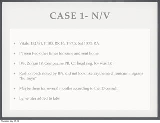 CASE 1- N/V

                       Vitals: 152/81, P 103, RR 16, T 97.5, Sat 100% RA

                       Pt seen two other times for same and sent home

                       IVF, Zofran IV, Compazine PR, CT head neg, K+ was 3.0

                       Rash on back noted by RN, did not look like Erythema chronicum migrans
                       “bullseye”

                       Maybe there for several months according to the ID consult

                       Lyme titer added to labs




Thursday, May 17, 12
 