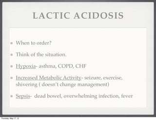 LACTIC ACIDOSIS

                When to order?

                Think of the situation.

                Hypoxia- asthma, COPD, CHF

                Increased Metabolic Activity- seizure, exercise,
                shivering ( doesn’t change management)

                Sepsis- dead bowel, overwhelming infection, fever



Thursday, May 17, 12
 