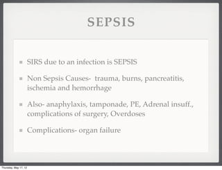 SEPSIS

                       SIRS due to an infection is SEPSIS

                       Non Sepsis Causes- trauma, burns, pancreatitis,
                       ischemia and hemorrhage

                       Also- anaphylaxis, tamponade, PE, Adrenal insuff.,
                       complications of surgery, Overdoses

                       Complications- organ failure



Thursday, May 17, 12
 