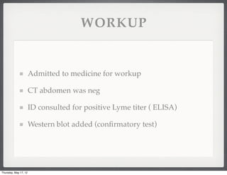 WORKUP


                       Admitted to medicine for workup

                       CT abdomen was neg

                       ID consulted for positive Lyme titer ( ELISA)

                       Western blot added (conﬁrmatory test)




Thursday, May 17, 12
 